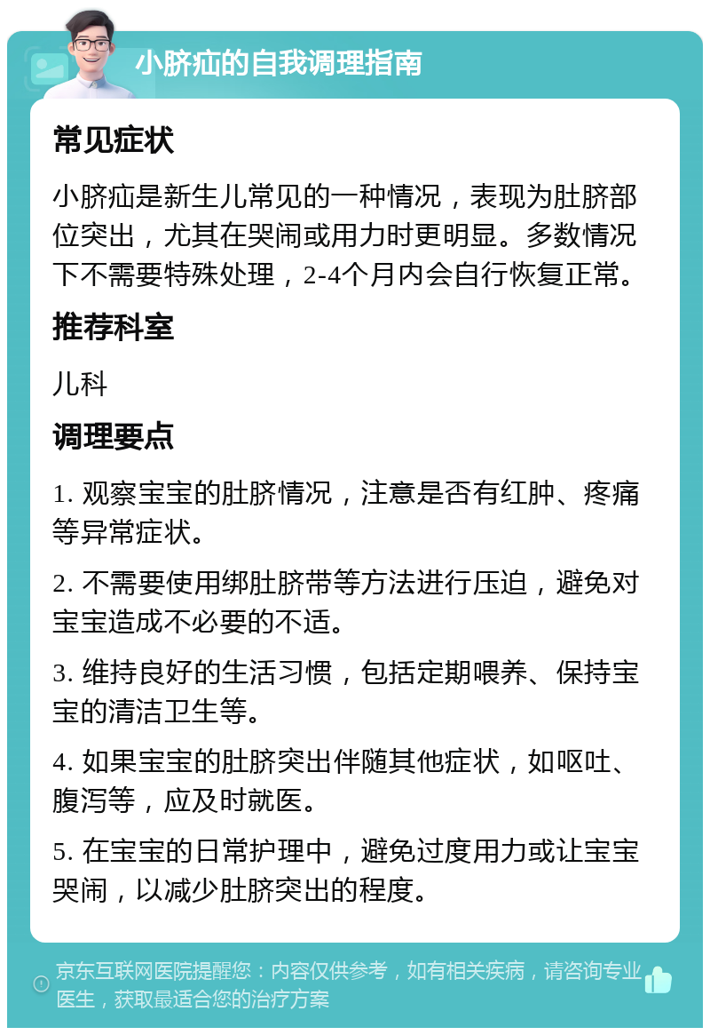 小脐疝的自我调理指南 常见症状 小脐疝是新生儿常见的一种情况，表现为肚脐部位突出，尤其在哭闹或用力时更明显。多数情况下不需要特殊处理，2-4个月内会自行恢复正常。 推荐科室 儿科 调理要点 1. 观察宝宝的肚脐情况，注意是否有红肿、疼痛等异常症状。 2. 不需要使用绑肚脐带等方法进行压迫，避免对宝宝造成不必要的不适。 3. 维持良好的生活习惯，包括定期喂养、保持宝宝的清洁卫生等。 4. 如果宝宝的肚脐突出伴随其他症状，如呕吐、腹泻等，应及时就医。 5. 在宝宝的日常护理中，避免过度用力或让宝宝哭闹，以减少肚脐突出的程度。