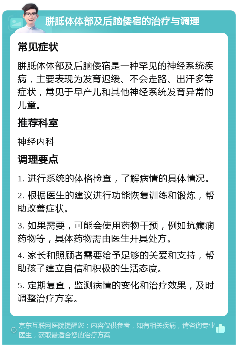 胼胝体体部及后脑倭宿的治疗与调理 常见症状 胼胝体体部及后脑倭宿是一种罕见的神经系统疾病，主要表现为发育迟缓、不会走路、出汗多等症状，常见于早产儿和其他神经系统发育异常的儿童。 推荐科室 神经内科 调理要点 1. 进行系统的体格检查，了解病情的具体情况。 2. 根据医生的建议进行功能恢复训练和锻炼，帮助改善症状。 3. 如果需要，可能会使用药物干预，例如抗癫痫药物等，具体药物需由医生开具处方。 4. 家长和照顾者需要给予足够的关爱和支持，帮助孩子建立自信和积极的生活态度。 5. 定期复查，监测病情的变化和治疗效果，及时调整治疗方案。