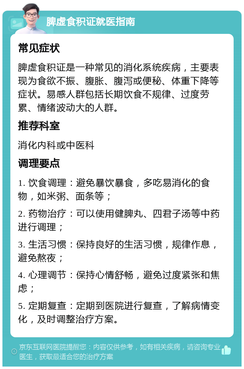 脾虚食积证就医指南 常见症状 脾虚食积证是一种常见的消化系统疾病，主要表现为食欲不振、腹胀、腹泻或便秘、体重下降等症状。易感人群包括长期饮食不规律、过度劳累、情绪波动大的人群。 推荐科室 消化内科或中医科 调理要点 1. 饮食调理：避免暴饮暴食，多吃易消化的食物，如米粥、面条等； 2. 药物治疗：可以使用健脾丸、四君子汤等中药进行调理； 3. 生活习惯：保持良好的生活习惯，规律作息，避免熬夜； 4. 心理调节：保持心情舒畅，避免过度紧张和焦虑； 5. 定期复查：定期到医院进行复查，了解病情变化，及时调整治疗方案。