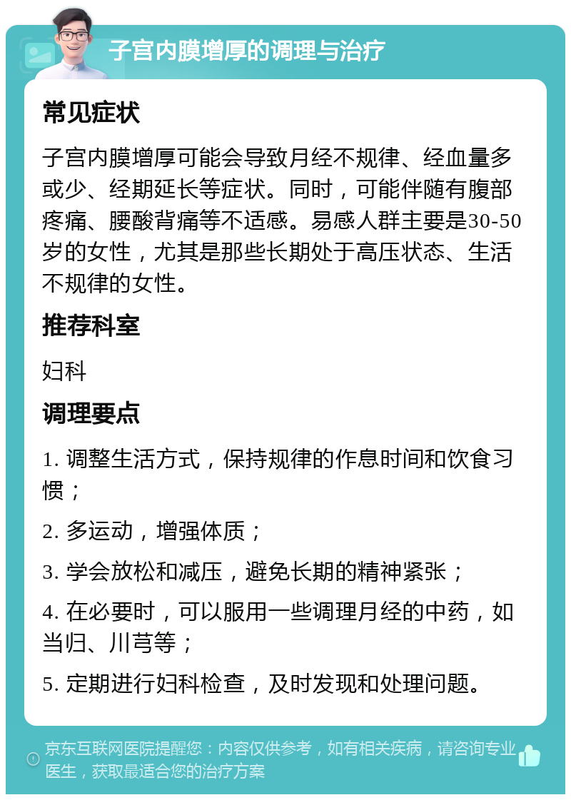 子宫内膜增厚的调理与治疗 常见症状 子宫内膜增厚可能会导致月经不规律、经血量多或少、经期延长等症状。同时，可能伴随有腹部疼痛、腰酸背痛等不适感。易感人群主要是30-50岁的女性，尤其是那些长期处于高压状态、生活不规律的女性。 推荐科室 妇科 调理要点 1. 调整生活方式，保持规律的作息时间和饮食习惯； 2. 多运动，增强体质； 3. 学会放松和减压，避免长期的精神紧张； 4. 在必要时，可以服用一些调理月经的中药，如当归、川芎等； 5. 定期进行妇科检查，及时发现和处理问题。