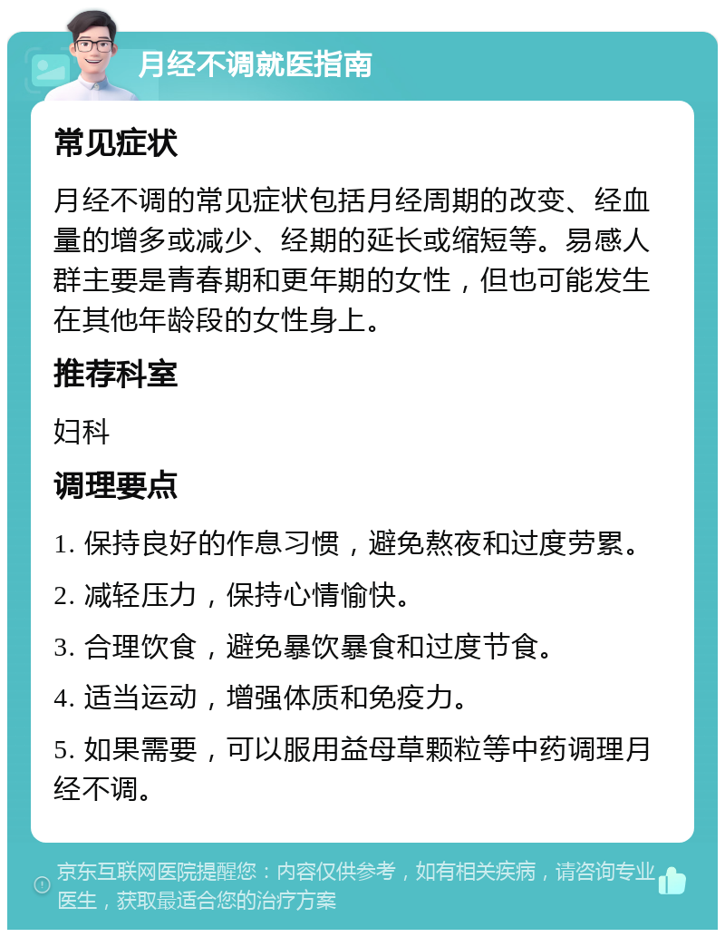 月经不调就医指南 常见症状 月经不调的常见症状包括月经周期的改变、经血量的增多或减少、经期的延长或缩短等。易感人群主要是青春期和更年期的女性，但也可能发生在其他年龄段的女性身上。 推荐科室 妇科 调理要点 1. 保持良好的作息习惯，避免熬夜和过度劳累。 2. 减轻压力，保持心情愉快。 3. 合理饮食，避免暴饮暴食和过度节食。 4. 适当运动，增强体质和免疫力。 5. 如果需要，可以服用益母草颗粒等中药调理月经不调。