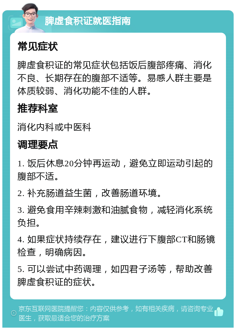 脾虚食积证就医指南 常见症状 脾虚食积证的常见症状包括饭后腹部疼痛、消化不良、长期存在的腹部不适等。易感人群主要是体质较弱、消化功能不佳的人群。 推荐科室 消化内科或中医科 调理要点 1. 饭后休息20分钟再运动，避免立即运动引起的腹部不适。 2. 补充肠道益生菌，改善肠道环境。 3. 避免食用辛辣刺激和油腻食物，减轻消化系统负担。 4. 如果症状持续存在，建议进行下腹部CT和肠镜检查，明确病因。 5. 可以尝试中药调理，如四君子汤等，帮助改善脾虚食积证的症状。