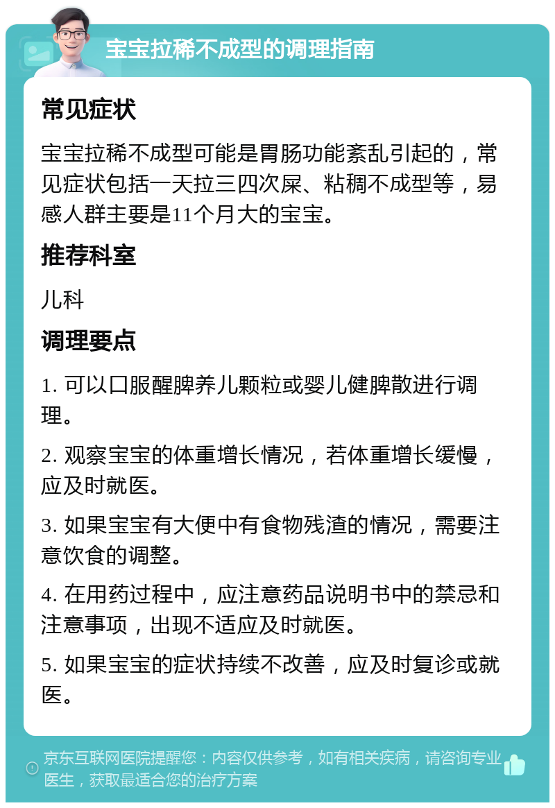 宝宝拉稀不成型的调理指南 常见症状 宝宝拉稀不成型可能是胃肠功能紊乱引起的，常见症状包括一天拉三四次屎、粘稠不成型等，易感人群主要是11个月大的宝宝。 推荐科室 儿科 调理要点 1. 可以口服醒脾养儿颗粒或婴儿健脾散进行调理。 2. 观察宝宝的体重增长情况，若体重增长缓慢，应及时就医。 3. 如果宝宝有大便中有食物残渣的情况，需要注意饮食的调整。 4. 在用药过程中，应注意药品说明书中的禁忌和注意事项，出现不适应及时就医。 5. 如果宝宝的症状持续不改善，应及时复诊或就医。