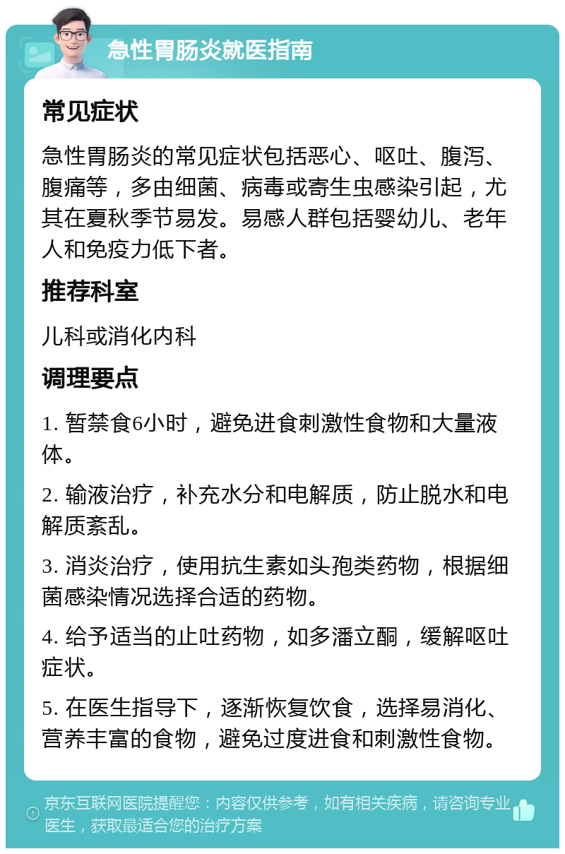 急性胃肠炎就医指南 常见症状 急性胃肠炎的常见症状包括恶心、呕吐、腹泻、腹痛等，多由细菌、病毒或寄生虫感染引起，尤其在夏秋季节易发。易感人群包括婴幼儿、老年人和免疫力低下者。 推荐科室 儿科或消化内科 调理要点 1. 暂禁食6小时，避免进食刺激性食物和大量液体。 2. 输液治疗，补充水分和电解质，防止脱水和电解质紊乱。 3. 消炎治疗，使用抗生素如头孢类药物，根据细菌感染情况选择合适的药物。 4. 给予适当的止吐药物，如多潘立酮，缓解呕吐症状。 5. 在医生指导下，逐渐恢复饮食，选择易消化、营养丰富的食物，避免过度进食和刺激性食物。