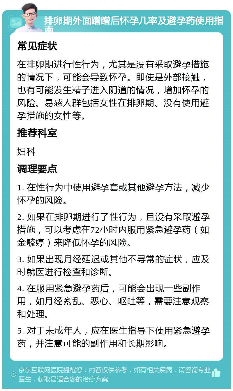 排卵期外面蹭蹭后怀孕几率及避孕药使用指南 常见症状 在排卵期进行性行为，尤其是没有采取避孕措施的情况下，可能会导致怀孕。即使是外部接触，也有可能发生精子进入阴道的情况，增加怀孕的风险。易感人群包括女性在排卵期、没有使用避孕措施的女性等。 推荐科室 妇科 调理要点 1. 在性行为中使用避孕套或其他避孕方法，减少怀孕的风险。 2. 如果在排卵期进行了性行为，且没有采取避孕措施，可以考虑在72小时内服用紧急避孕药（如金毓婷）来降低怀孕的风险。 3. 如果出现月经延迟或其他不寻常的症状，应及时就医进行检查和诊断。 4. 在服用紧急避孕药后，可能会出现一些副作用，如月经紊乱、恶心、呕吐等，需要注意观察和处理。 5. 对于未成年人，应在医生指导下使用紧急避孕药，并注意可能的副作用和长期影响。