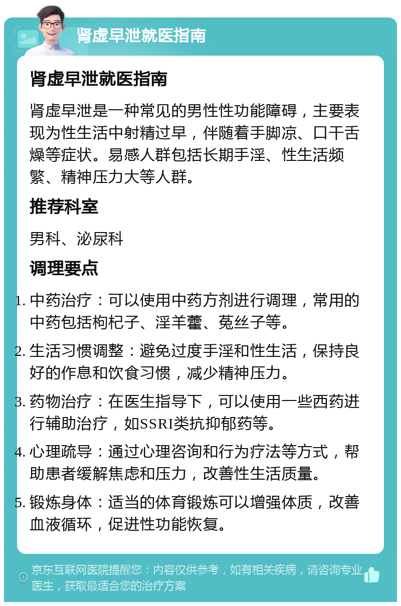 肾虚早泄就医指南 肾虚早泄就医指南 肾虚早泄是一种常见的男性性功能障碍，主要表现为性生活中射精过早，伴随着手脚凉、口干舌燥等症状。易感人群包括长期手淫、性生活频繁、精神压力大等人群。 推荐科室 男科、泌尿科 调理要点 中药治疗：可以使用中药方剂进行调理，常用的中药包括枸杞子、淫羊藿、菟丝子等。 生活习惯调整：避免过度手淫和性生活，保持良好的作息和饮食习惯，减少精神压力。 药物治疗：在医生指导下，可以使用一些西药进行辅助治疗，如SSRI类抗抑郁药等。 心理疏导：通过心理咨询和行为疗法等方式，帮助患者缓解焦虑和压力，改善性生活质量。 锻炼身体：适当的体育锻炼可以增强体质，改善血液循环，促进性功能恢复。