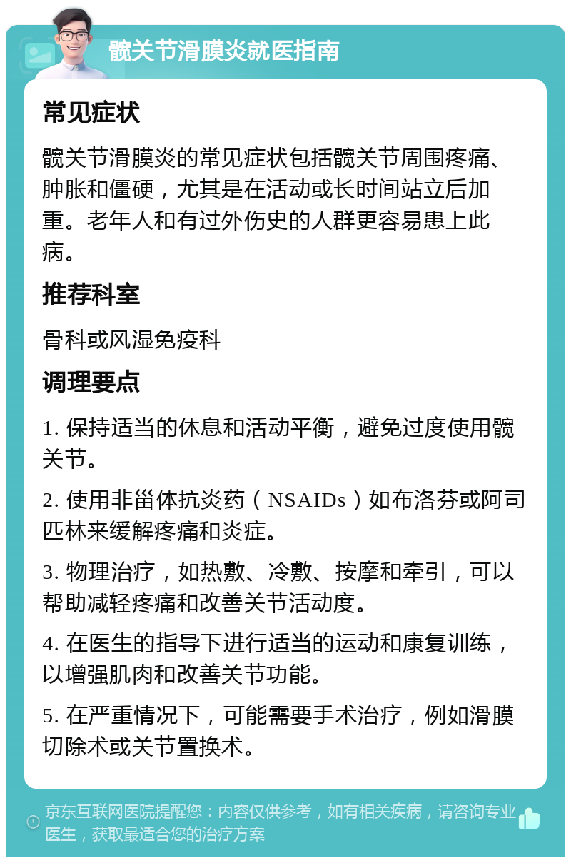 髋关节滑膜炎就医指南 常见症状 髋关节滑膜炎的常见症状包括髋关节周围疼痛、肿胀和僵硬，尤其是在活动或长时间站立后加重。老年人和有过外伤史的人群更容易患上此病。 推荐科室 骨科或风湿免疫科 调理要点 1. 保持适当的休息和活动平衡，避免过度使用髋关节。 2. 使用非甾体抗炎药（NSAIDs）如布洛芬或阿司匹林来缓解疼痛和炎症。 3. 物理治疗，如热敷、冷敷、按摩和牵引，可以帮助减轻疼痛和改善关节活动度。 4. 在医生的指导下进行适当的运动和康复训练，以增强肌肉和改善关节功能。 5. 在严重情况下，可能需要手术治疗，例如滑膜切除术或关节置换术。