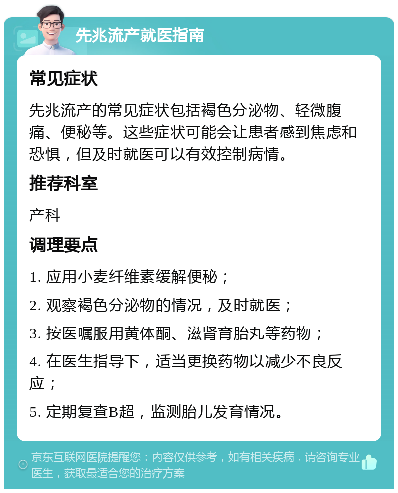 先兆流产就医指南 常见症状 先兆流产的常见症状包括褐色分泌物、轻微腹痛、便秘等。这些症状可能会让患者感到焦虑和恐惧，但及时就医可以有效控制病情。 推荐科室 产科 调理要点 1. 应用小麦纤维素缓解便秘； 2. 观察褐色分泌物的情况，及时就医； 3. 按医嘱服用黄体酮、滋肾育胎丸等药物； 4. 在医生指导下，适当更换药物以减少不良反应； 5. 定期复查B超，监测胎儿发育情况。