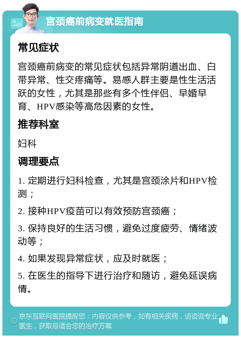 宫颈癌前病变就医指南 常见症状 宫颈癌前病变的常见症状包括异常阴道出血、白带异常、性交疼痛等。易感人群主要是性生活活跃的女性，尤其是那些有多个性伴侣、早婚早育、HPV感染等高危因素的女性。 推荐科室 妇科 调理要点 1. 定期进行妇科检查，尤其是宫颈涂片和HPV检测； 2. 接种HPV疫苗可以有效预防宫颈癌； 3. 保持良好的生活习惯，避免过度疲劳、情绪波动等； 4. 如果发现异常症状，应及时就医； 5. 在医生的指导下进行治疗和随访，避免延误病情。