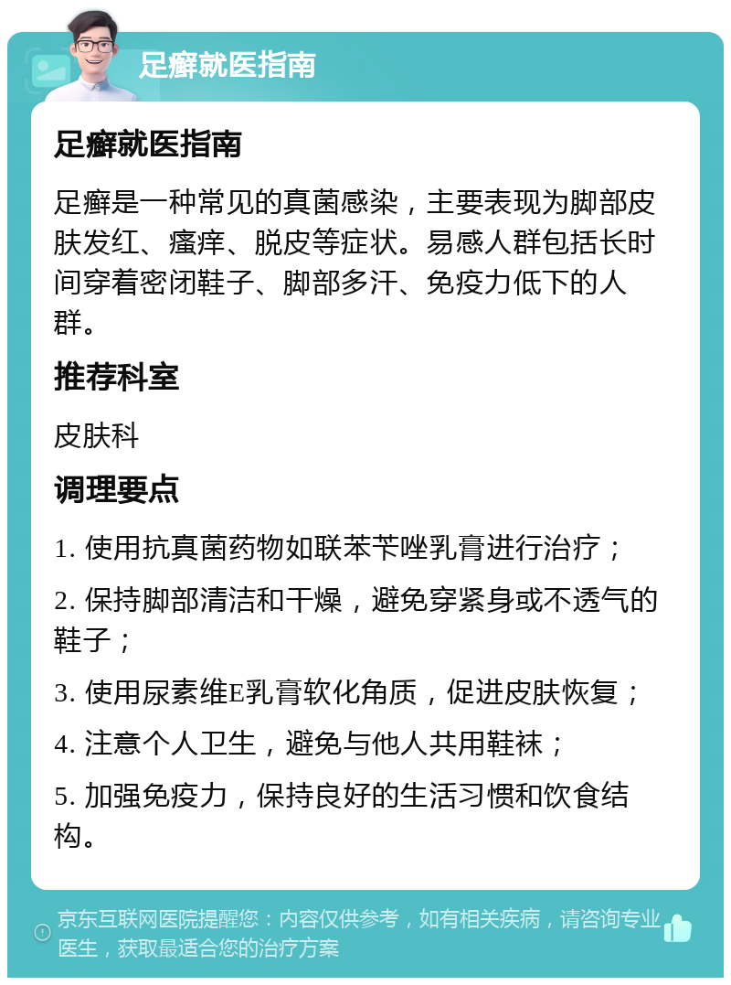 足癣就医指南 足癣就医指南 足癣是一种常见的真菌感染，主要表现为脚部皮肤发红、瘙痒、脱皮等症状。易感人群包括长时间穿着密闭鞋子、脚部多汗、免疫力低下的人群。 推荐科室 皮肤科 调理要点 1. 使用抗真菌药物如联苯苄唑乳膏进行治疗； 2. 保持脚部清洁和干燥，避免穿紧身或不透气的鞋子； 3. 使用尿素维E乳膏软化角质，促进皮肤恢复； 4. 注意个人卫生，避免与他人共用鞋袜； 5. 加强免疫力，保持良好的生活习惯和饮食结构。