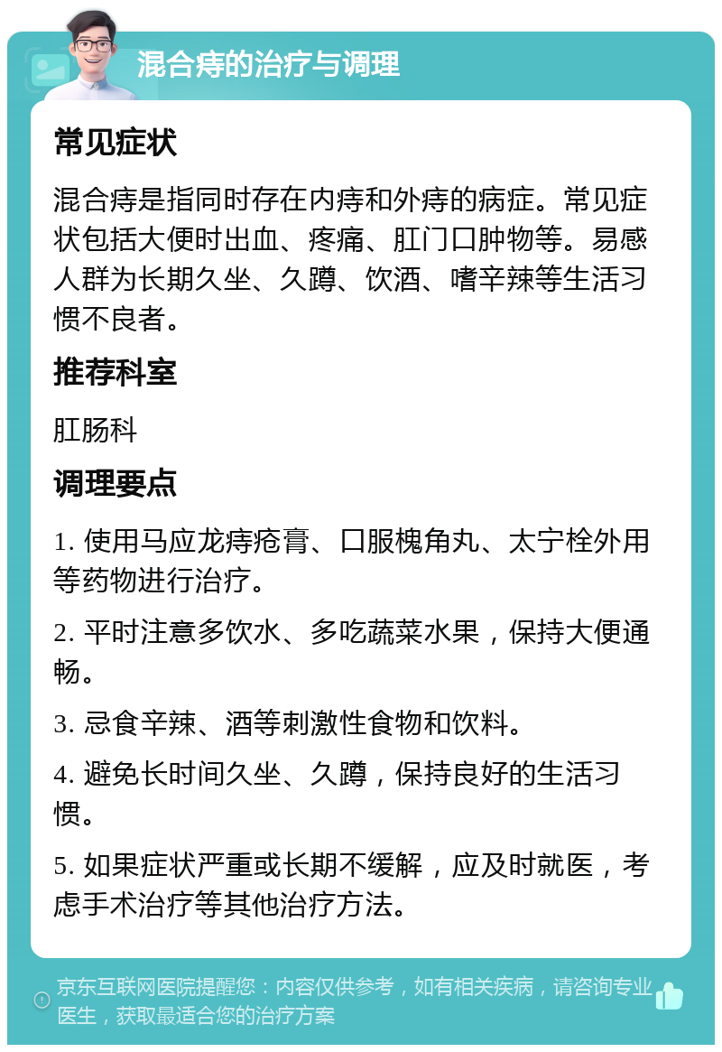 混合痔的治疗与调理 常见症状 混合痔是指同时存在内痔和外痔的病症。常见症状包括大便时出血、疼痛、肛门口肿物等。易感人群为长期久坐、久蹲、饮酒、嗜辛辣等生活习惯不良者。 推荐科室 肛肠科 调理要点 1. 使用马应龙痔疮膏、口服槐角丸、太宁栓外用等药物进行治疗。 2. 平时注意多饮水、多吃蔬菜水果，保持大便通畅。 3. 忌食辛辣、酒等刺激性食物和饮料。 4. 避免长时间久坐、久蹲，保持良好的生活习惯。 5. 如果症状严重或长期不缓解，应及时就医，考虑手术治疗等其他治疗方法。