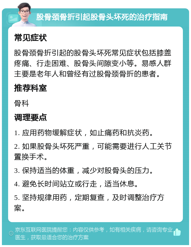 股骨颈骨折引起股骨头坏死的治疗指南 常见症状 股骨颈骨折引起的股骨头坏死常见症状包括膝盖疼痛、行走困难、股骨头间隙变小等。易感人群主要是老年人和曾经有过股骨颈骨折的患者。 推荐科室 骨科 调理要点 1. 应用药物缓解症状，如止痛药和抗炎药。 2. 如果股骨头坏死严重，可能需要进行人工关节置换手术。 3. 保持适当的体重，减少对股骨头的压力。 4. 避免长时间站立或行走，适当休息。 5. 坚持规律用药，定期复查，及时调整治疗方案。