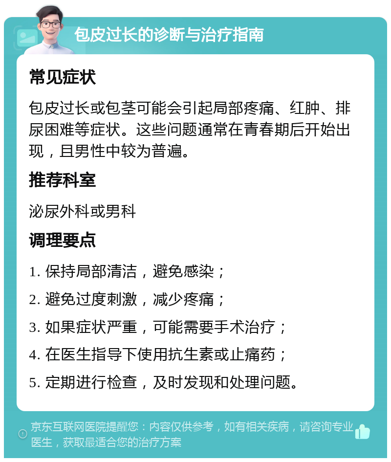 包皮过长的诊断与治疗指南 常见症状 包皮过长或包茎可能会引起局部疼痛、红肿、排尿困难等症状。这些问题通常在青春期后开始出现，且男性中较为普遍。 推荐科室 泌尿外科或男科 调理要点 1. 保持局部清洁，避免感染； 2. 避免过度刺激，减少疼痛； 3. 如果症状严重，可能需要手术治疗； 4. 在医生指导下使用抗生素或止痛药； 5. 定期进行检查，及时发现和处理问题。