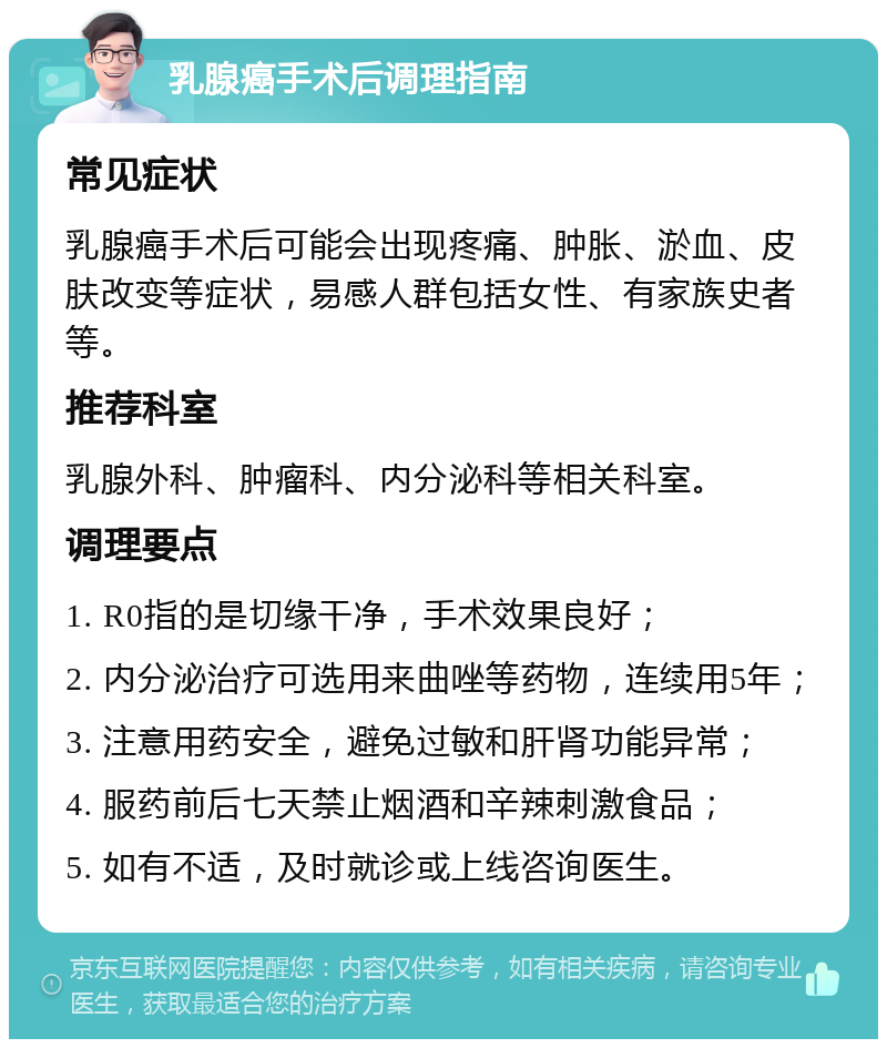 乳腺癌手术后调理指南 常见症状 乳腺癌手术后可能会出现疼痛、肿胀、淤血、皮肤改变等症状，易感人群包括女性、有家族史者等。 推荐科室 乳腺外科、肿瘤科、内分泌科等相关科室。 调理要点 1. R0指的是切缘干净，手术效果良好； 2. 内分泌治疗可选用来曲唑等药物，连续用5年； 3. 注意用药安全，避免过敏和肝肾功能异常； 4. 服药前后七天禁止烟酒和辛辣刺激食品； 5. 如有不适，及时就诊或上线咨询医生。