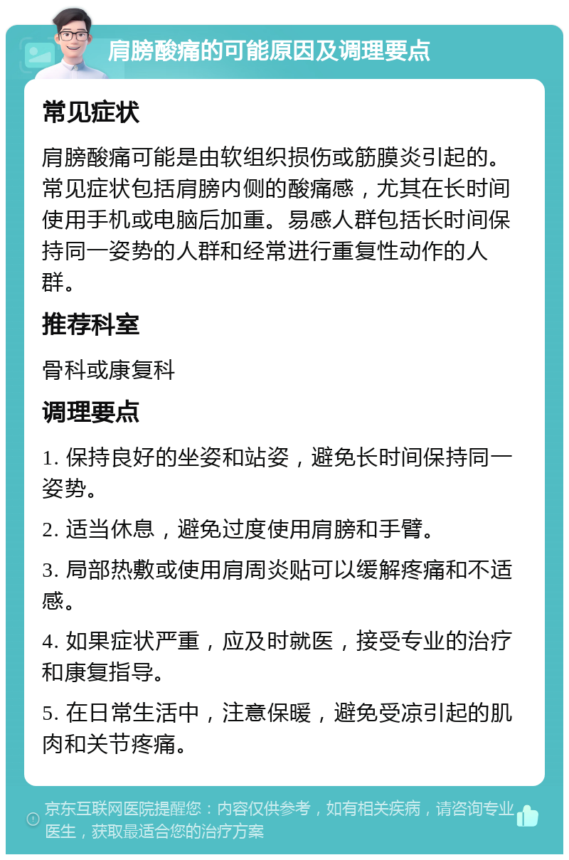 肩膀酸痛的可能原因及调理要点 常见症状 肩膀酸痛可能是由软组织损伤或筋膜炎引起的。常见症状包括肩膀内侧的酸痛感，尤其在长时间使用手机或电脑后加重。易感人群包括长时间保持同一姿势的人群和经常进行重复性动作的人群。 推荐科室 骨科或康复科 调理要点 1. 保持良好的坐姿和站姿，避免长时间保持同一姿势。 2. 适当休息，避免过度使用肩膀和手臂。 3. 局部热敷或使用肩周炎贴可以缓解疼痛和不适感。 4. 如果症状严重，应及时就医，接受专业的治疗和康复指导。 5. 在日常生活中，注意保暖，避免受凉引起的肌肉和关节疼痛。