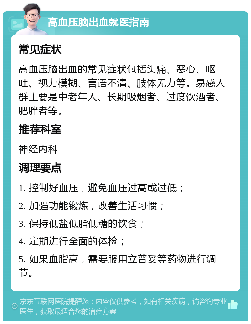 高血压脑出血就医指南 常见症状 高血压脑出血的常见症状包括头痛、恶心、呕吐、视力模糊、言语不清、肢体无力等。易感人群主要是中老年人、长期吸烟者、过度饮酒者、肥胖者等。 推荐科室 神经内科 调理要点 1. 控制好血压，避免血压过高或过低； 2. 加强功能锻炼，改善生活习惯； 3. 保持低盐低脂低糖的饮食； 4. 定期进行全面的体检； 5. 如果血脂高，需要服用立普妥等药物进行调节。