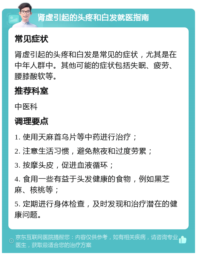 肾虚引起的头疼和白发就医指南 常见症状 肾虚引起的头疼和白发是常见的症状，尤其是在中年人群中。其他可能的症状包括失眠、疲劳、腰膝酸软等。 推荐科室 中医科 调理要点 1. 使用天麻首乌片等中药进行治疗； 2. 注意生活习惯，避免熬夜和过度劳累； 3. 按摩头皮，促进血液循环； 4. 食用一些有益于头发健康的食物，例如黑芝麻、核桃等； 5. 定期进行身体检查，及时发现和治疗潜在的健康问题。