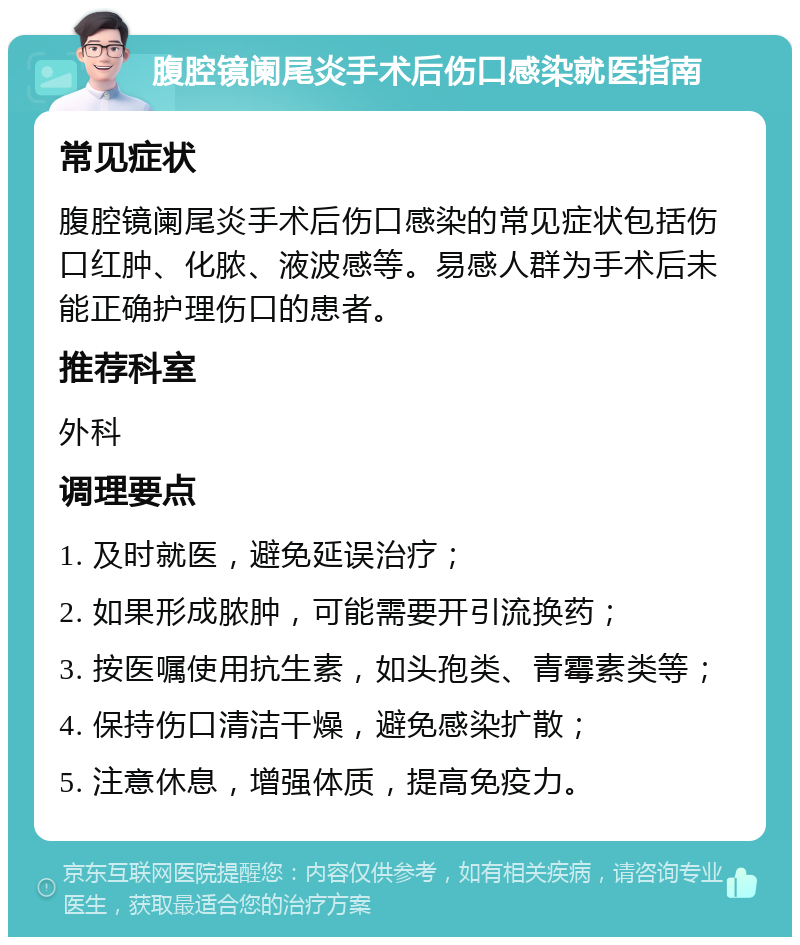 腹腔镜阑尾炎手术后伤口感染就医指南 常见症状 腹腔镜阑尾炎手术后伤口感染的常见症状包括伤口红肿、化脓、液波感等。易感人群为手术后未能正确护理伤口的患者。 推荐科室 外科 调理要点 1. 及时就医，避免延误治疗； 2. 如果形成脓肿，可能需要开引流换药； 3. 按医嘱使用抗生素，如头孢类、青霉素类等； 4. 保持伤口清洁干燥，避免感染扩散； 5. 注意休息，增强体质，提高免疫力。