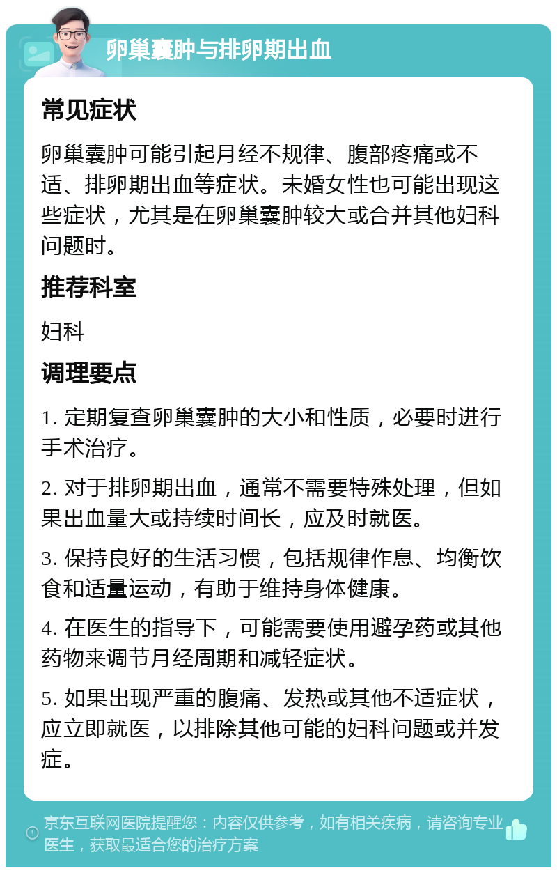 卵巢囊肿与排卵期出血 常见症状 卵巢囊肿可能引起月经不规律、腹部疼痛或不适、排卵期出血等症状。未婚女性也可能出现这些症状，尤其是在卵巢囊肿较大或合并其他妇科问题时。 推荐科室 妇科 调理要点 1. 定期复查卵巢囊肿的大小和性质，必要时进行手术治疗。 2. 对于排卵期出血，通常不需要特殊处理，但如果出血量大或持续时间长，应及时就医。 3. 保持良好的生活习惯，包括规律作息、均衡饮食和适量运动，有助于维持身体健康。 4. 在医生的指导下，可能需要使用避孕药或其他药物来调节月经周期和减轻症状。 5. 如果出现严重的腹痛、发热或其他不适症状，应立即就医，以排除其他可能的妇科问题或并发症。