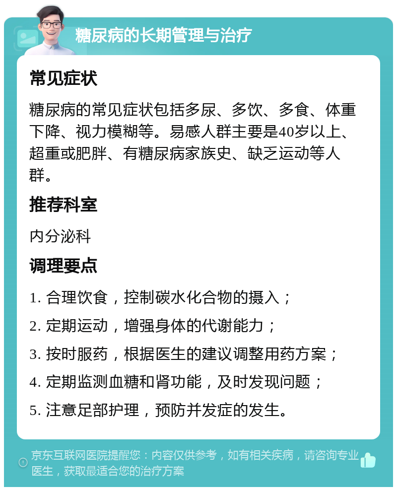 糖尿病的长期管理与治疗 常见症状 糖尿病的常见症状包括多尿、多饮、多食、体重下降、视力模糊等。易感人群主要是40岁以上、超重或肥胖、有糖尿病家族史、缺乏运动等人群。 推荐科室 内分泌科 调理要点 1. 合理饮食，控制碳水化合物的摄入； 2. 定期运动，增强身体的代谢能力； 3. 按时服药，根据医生的建议调整用药方案； 4. 定期监测血糖和肾功能，及时发现问题； 5. 注意足部护理，预防并发症的发生。