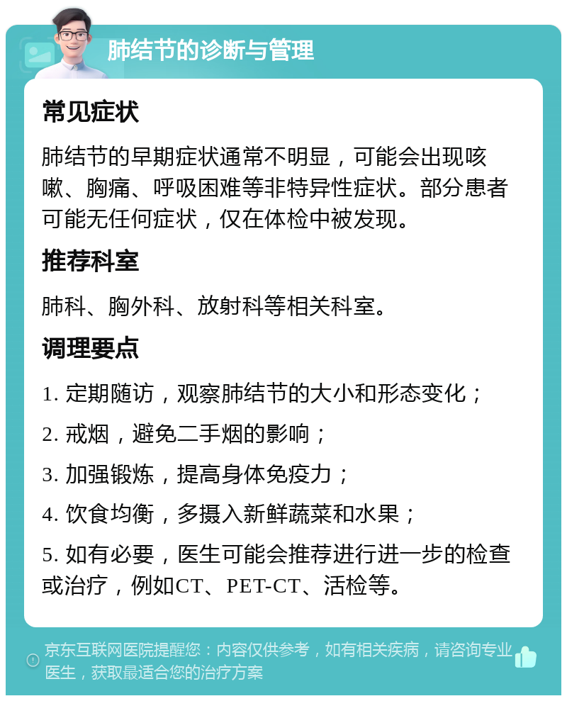 肺结节的诊断与管理 常见症状 肺结节的早期症状通常不明显，可能会出现咳嗽、胸痛、呼吸困难等非特异性症状。部分患者可能无任何症状，仅在体检中被发现。 推荐科室 肺科、胸外科、放射科等相关科室。 调理要点 1. 定期随访，观察肺结节的大小和形态变化； 2. 戒烟，避免二手烟的影响； 3. 加强锻炼，提高身体免疫力； 4. 饮食均衡，多摄入新鲜蔬菜和水果； 5. 如有必要，医生可能会推荐进行进一步的检查或治疗，例如CT、PET-CT、活检等。