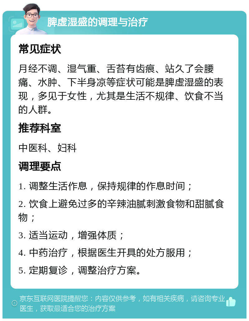 脾虚湿盛的调理与治疗 常见症状 月经不调、湿气重、舌苔有齿痕、站久了会腰痛、水肿、下半身凉等症状可能是脾虚湿盛的表现，多见于女性，尤其是生活不规律、饮食不当的人群。 推荐科室 中医科、妇科 调理要点 1. 调整生活作息，保持规律的作息时间； 2. 饮食上避免过多的辛辣油腻刺激食物和甜腻食物； 3. 适当运动，增强体质； 4. 中药治疗，根据医生开具的处方服用； 5. 定期复诊，调整治疗方案。