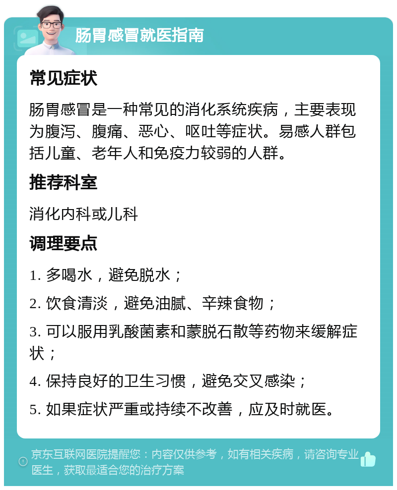 肠胃感冒就医指南 常见症状 肠胃感冒是一种常见的消化系统疾病，主要表现为腹泻、腹痛、恶心、呕吐等症状。易感人群包括儿童、老年人和免疫力较弱的人群。 推荐科室 消化内科或儿科 调理要点 1. 多喝水，避免脱水； 2. 饮食清淡，避免油腻、辛辣食物； 3. 可以服用乳酸菌素和蒙脱石散等药物来缓解症状； 4. 保持良好的卫生习惯，避免交叉感染； 5. 如果症状严重或持续不改善，应及时就医。