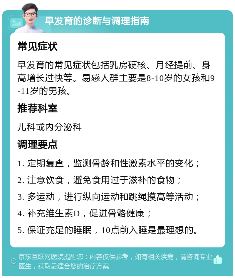 早发育的诊断与调理指南 常见症状 早发育的常见症状包括乳房硬核、月经提前、身高增长过快等。易感人群主要是8-10岁的女孩和9-11岁的男孩。 推荐科室 儿科或内分泌科 调理要点 1. 定期复查，监测骨龄和性激素水平的变化； 2. 注意饮食，避免食用过于滋补的食物； 3. 多运动，进行纵向运动和跳绳摸高等活动； 4. 补充维生素D，促进骨骼健康； 5. 保证充足的睡眠，10点前入睡是最理想的。