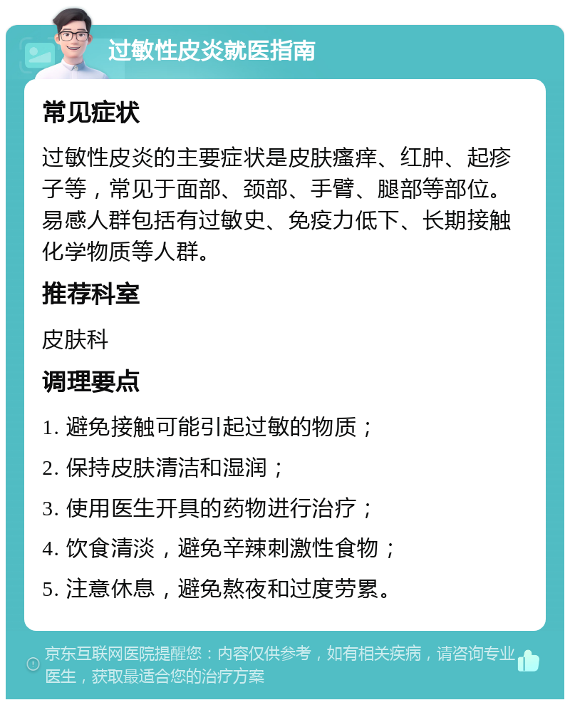 过敏性皮炎就医指南 常见症状 过敏性皮炎的主要症状是皮肤瘙痒、红肿、起疹子等，常见于面部、颈部、手臂、腿部等部位。易感人群包括有过敏史、免疫力低下、长期接触化学物质等人群。 推荐科室 皮肤科 调理要点 1. 避免接触可能引起过敏的物质； 2. 保持皮肤清洁和湿润； 3. 使用医生开具的药物进行治疗； 4. 饮食清淡，避免辛辣刺激性食物； 5. 注意休息，避免熬夜和过度劳累。