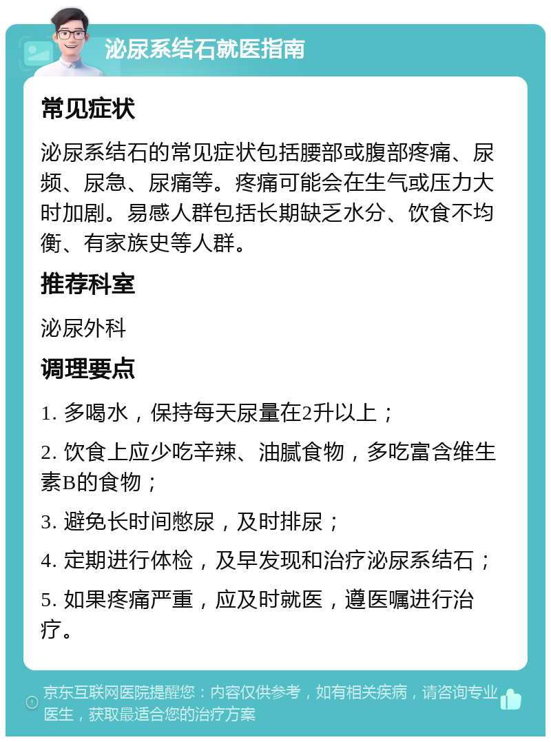 泌尿系结石就医指南 常见症状 泌尿系结石的常见症状包括腰部或腹部疼痛、尿频、尿急、尿痛等。疼痛可能会在生气或压力大时加剧。易感人群包括长期缺乏水分、饮食不均衡、有家族史等人群。 推荐科室 泌尿外科 调理要点 1. 多喝水，保持每天尿量在2升以上； 2. 饮食上应少吃辛辣、油腻食物，多吃富含维生素B的食物； 3. 避免长时间憋尿，及时排尿； 4. 定期进行体检，及早发现和治疗泌尿系结石； 5. 如果疼痛严重，应及时就医，遵医嘱进行治疗。