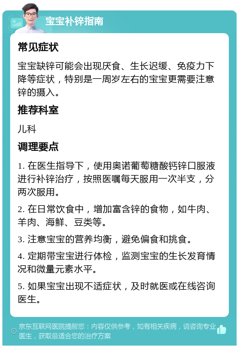 宝宝补锌指南 常见症状 宝宝缺锌可能会出现厌食、生长迟缓、免疫力下降等症状，特别是一周岁左右的宝宝更需要注意锌的摄入。 推荐科室 儿科 调理要点 1. 在医生指导下，使用奥诺葡萄糖酸钙锌口服液进行补锌治疗，按照医嘱每天服用一次半支，分两次服用。 2. 在日常饮食中，增加富含锌的食物，如牛肉、羊肉、海鲜、豆类等。 3. 注意宝宝的营养均衡，避免偏食和挑食。 4. 定期带宝宝进行体检，监测宝宝的生长发育情况和微量元素水平。 5. 如果宝宝出现不适症状，及时就医或在线咨询医生。