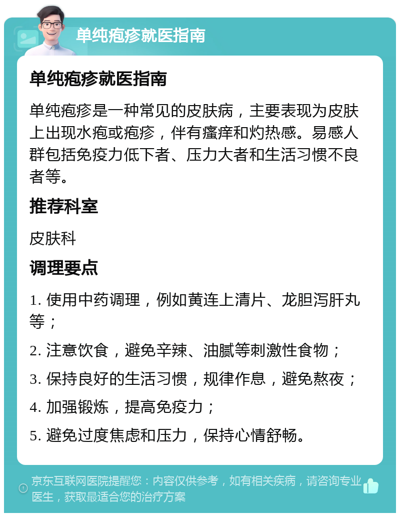 单纯疱疹就医指南 单纯疱疹就医指南 单纯疱疹是一种常见的皮肤病，主要表现为皮肤上出现水疱或疱疹，伴有瘙痒和灼热感。易感人群包括免疫力低下者、压力大者和生活习惯不良者等。 推荐科室 皮肤科 调理要点 1. 使用中药调理，例如黄连上清片、龙胆泻肝丸等； 2. 注意饮食，避免辛辣、油腻等刺激性食物； 3. 保持良好的生活习惯，规律作息，避免熬夜； 4. 加强锻炼，提高免疫力； 5. 避免过度焦虑和压力，保持心情舒畅。