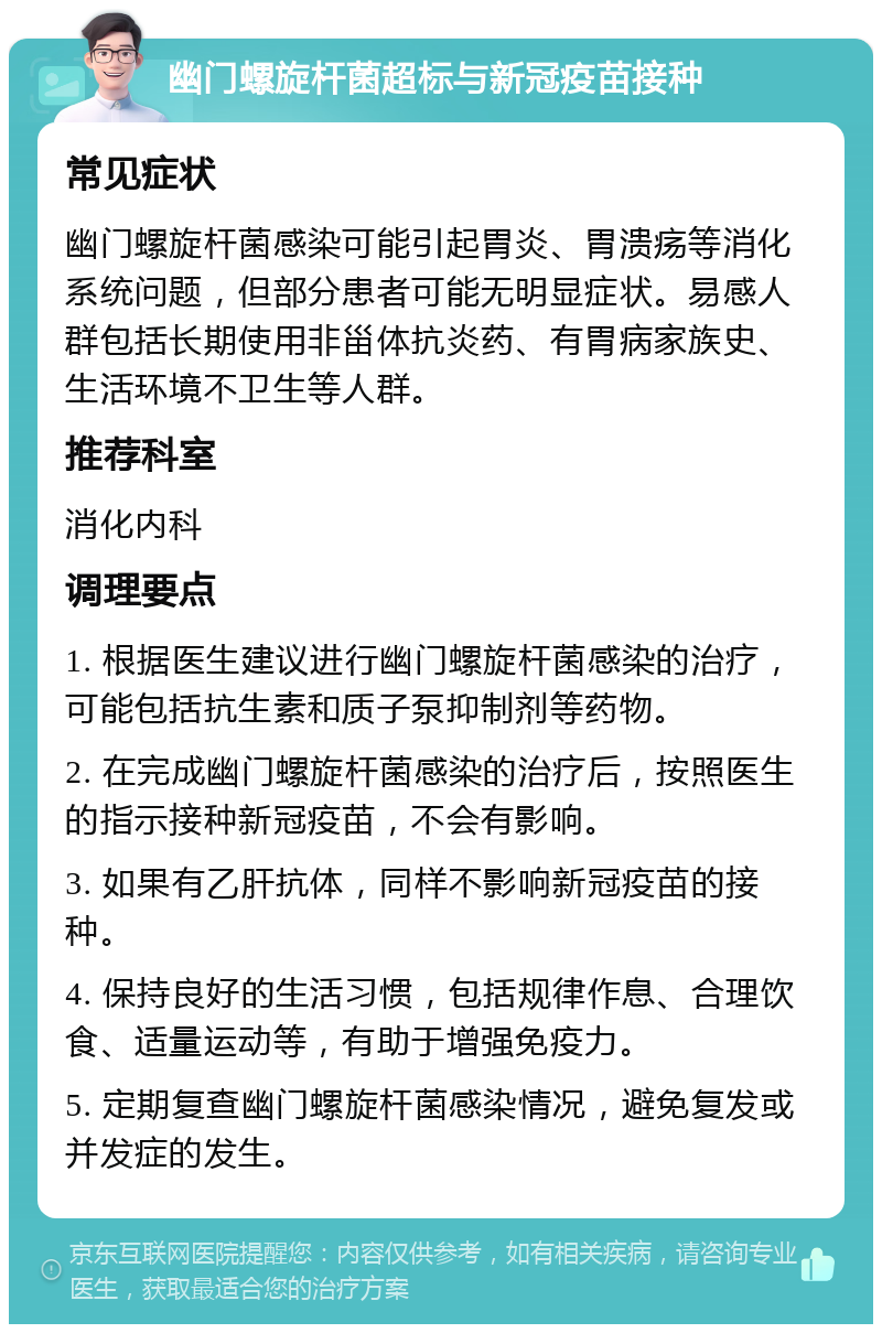 幽门螺旋杆菌超标与新冠疫苗接种 常见症状 幽门螺旋杆菌感染可能引起胃炎、胃溃疡等消化系统问题，但部分患者可能无明显症状。易感人群包括长期使用非甾体抗炎药、有胃病家族史、生活环境不卫生等人群。 推荐科室 消化内科 调理要点 1. 根据医生建议进行幽门螺旋杆菌感染的治疗，可能包括抗生素和质子泵抑制剂等药物。 2. 在完成幽门螺旋杆菌感染的治疗后，按照医生的指示接种新冠疫苗，不会有影响。 3. 如果有乙肝抗体，同样不影响新冠疫苗的接种。 4. 保持良好的生活习惯，包括规律作息、合理饮食、适量运动等，有助于增强免疫力。 5. 定期复查幽门螺旋杆菌感染情况，避免复发或并发症的发生。