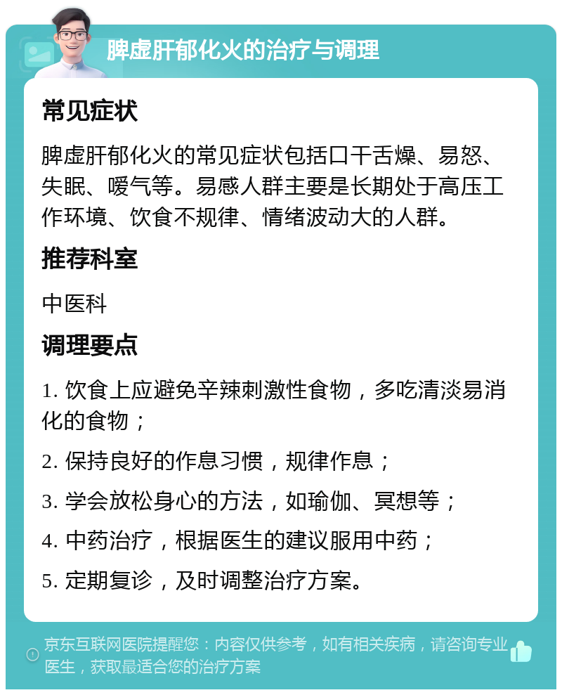 脾虚肝郁化火的治疗与调理 常见症状 脾虚肝郁化火的常见症状包括口干舌燥、易怒、失眠、嗳气等。易感人群主要是长期处于高压工作环境、饮食不规律、情绪波动大的人群。 推荐科室 中医科 调理要点 1. 饮食上应避免辛辣刺激性食物，多吃清淡易消化的食物； 2. 保持良好的作息习惯，规律作息； 3. 学会放松身心的方法，如瑜伽、冥想等； 4. 中药治疗，根据医生的建议服用中药； 5. 定期复诊，及时调整治疗方案。