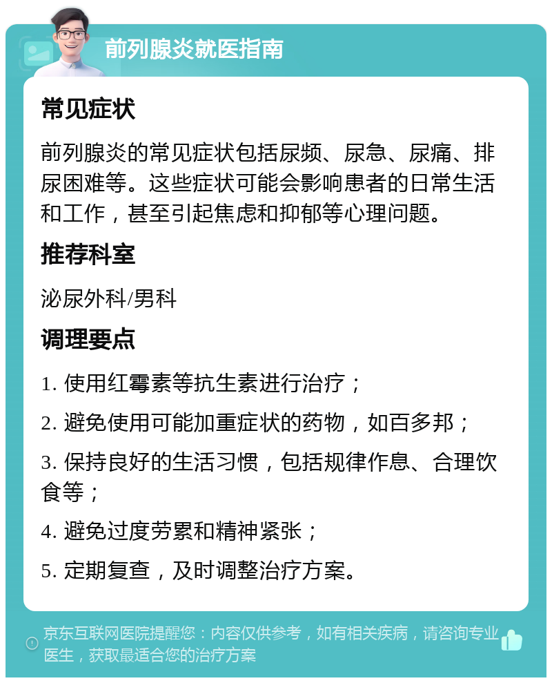 前列腺炎就医指南 常见症状 前列腺炎的常见症状包括尿频、尿急、尿痛、排尿困难等。这些症状可能会影响患者的日常生活和工作，甚至引起焦虑和抑郁等心理问题。 推荐科室 泌尿外科/男科 调理要点 1. 使用红霉素等抗生素进行治疗； 2. 避免使用可能加重症状的药物，如百多邦； 3. 保持良好的生活习惯，包括规律作息、合理饮食等； 4. 避免过度劳累和精神紧张； 5. 定期复查，及时调整治疗方案。