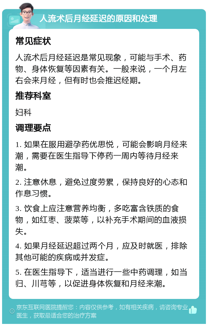 人流术后月经延迟的原因和处理 常见症状 人流术后月经延迟是常见现象，可能与手术、药物、身体恢复等因素有关。一般来说，一个月左右会来月经，但有时也会推迟经期。 推荐科室 妇科 调理要点 1. 如果在服用避孕药优思悦，可能会影响月经来潮，需要在医生指导下停药一周内等待月经来潮。 2. 注意休息，避免过度劳累，保持良好的心态和作息习惯。 3. 饮食上应注意营养均衡，多吃富含铁质的食物，如红枣、菠菜等，以补充手术期间的血液损失。 4. 如果月经延迟超过两个月，应及时就医，排除其他可能的疾病或并发症。 5. 在医生指导下，适当进行一些中药调理，如当归、川芎等，以促进身体恢复和月经来潮。