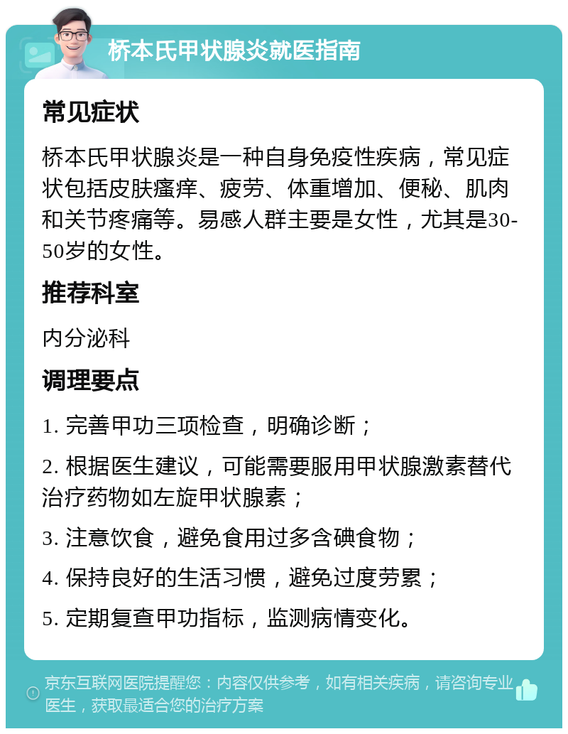 桥本氏甲状腺炎就医指南 常见症状 桥本氏甲状腺炎是一种自身免疫性疾病，常见症状包括皮肤瘙痒、疲劳、体重增加、便秘、肌肉和关节疼痛等。易感人群主要是女性，尤其是30-50岁的女性。 推荐科室 内分泌科 调理要点 1. 完善甲功三项检查，明确诊断； 2. 根据医生建议，可能需要服用甲状腺激素替代治疗药物如左旋甲状腺素； 3. 注意饮食，避免食用过多含碘食物； 4. 保持良好的生活习惯，避免过度劳累； 5. 定期复查甲功指标，监测病情变化。