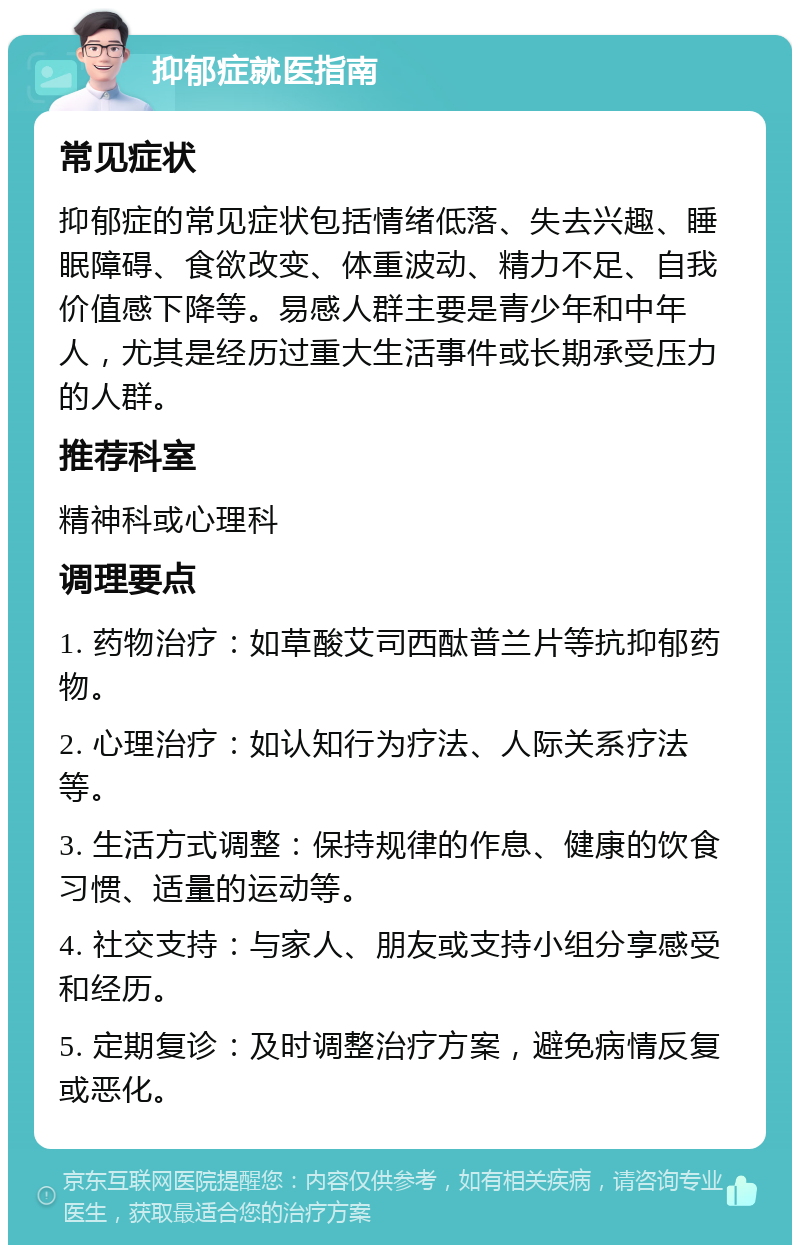 抑郁症就医指南 常见症状 抑郁症的常见症状包括情绪低落、失去兴趣、睡眠障碍、食欲改变、体重波动、精力不足、自我价值感下降等。易感人群主要是青少年和中年人，尤其是经历过重大生活事件或长期承受压力的人群。 推荐科室 精神科或心理科 调理要点 1. 药物治疗：如草酸艾司西酞普兰片等抗抑郁药物。 2. 心理治疗：如认知行为疗法、人际关系疗法等。 3. 生活方式调整：保持规律的作息、健康的饮食习惯、适量的运动等。 4. 社交支持：与家人、朋友或支持小组分享感受和经历。 5. 定期复诊：及时调整治疗方案，避免病情反复或恶化。