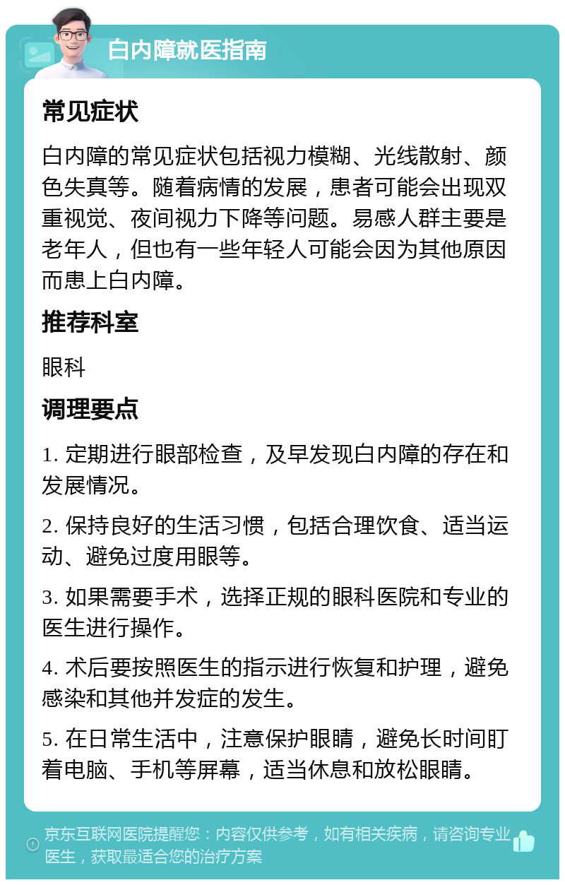 白内障就医指南 常见症状 白内障的常见症状包括视力模糊、光线散射、颜色失真等。随着病情的发展，患者可能会出现双重视觉、夜间视力下降等问题。易感人群主要是老年人，但也有一些年轻人可能会因为其他原因而患上白内障。 推荐科室 眼科 调理要点 1. 定期进行眼部检查，及早发现白内障的存在和发展情况。 2. 保持良好的生活习惯，包括合理饮食、适当运动、避免过度用眼等。 3. 如果需要手术，选择正规的眼科医院和专业的医生进行操作。 4. 术后要按照医生的指示进行恢复和护理，避免感染和其他并发症的发生。 5. 在日常生活中，注意保护眼睛，避免长时间盯着电脑、手机等屏幕，适当休息和放松眼睛。