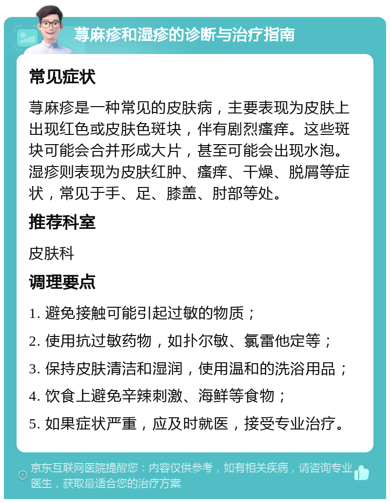 荨麻疹和湿疹的诊断与治疗指南 常见症状 荨麻疹是一种常见的皮肤病，主要表现为皮肤上出现红色或皮肤色斑块，伴有剧烈瘙痒。这些斑块可能会合并形成大片，甚至可能会出现水泡。湿疹则表现为皮肤红肿、瘙痒、干燥、脱屑等症状，常见于手、足、膝盖、肘部等处。 推荐科室 皮肤科 调理要点 1. 避免接触可能引起过敏的物质； 2. 使用抗过敏药物，如扑尔敏、氯雷他定等； 3. 保持皮肤清洁和湿润，使用温和的洗浴用品； 4. 饮食上避免辛辣刺激、海鲜等食物； 5. 如果症状严重，应及时就医，接受专业治疗。