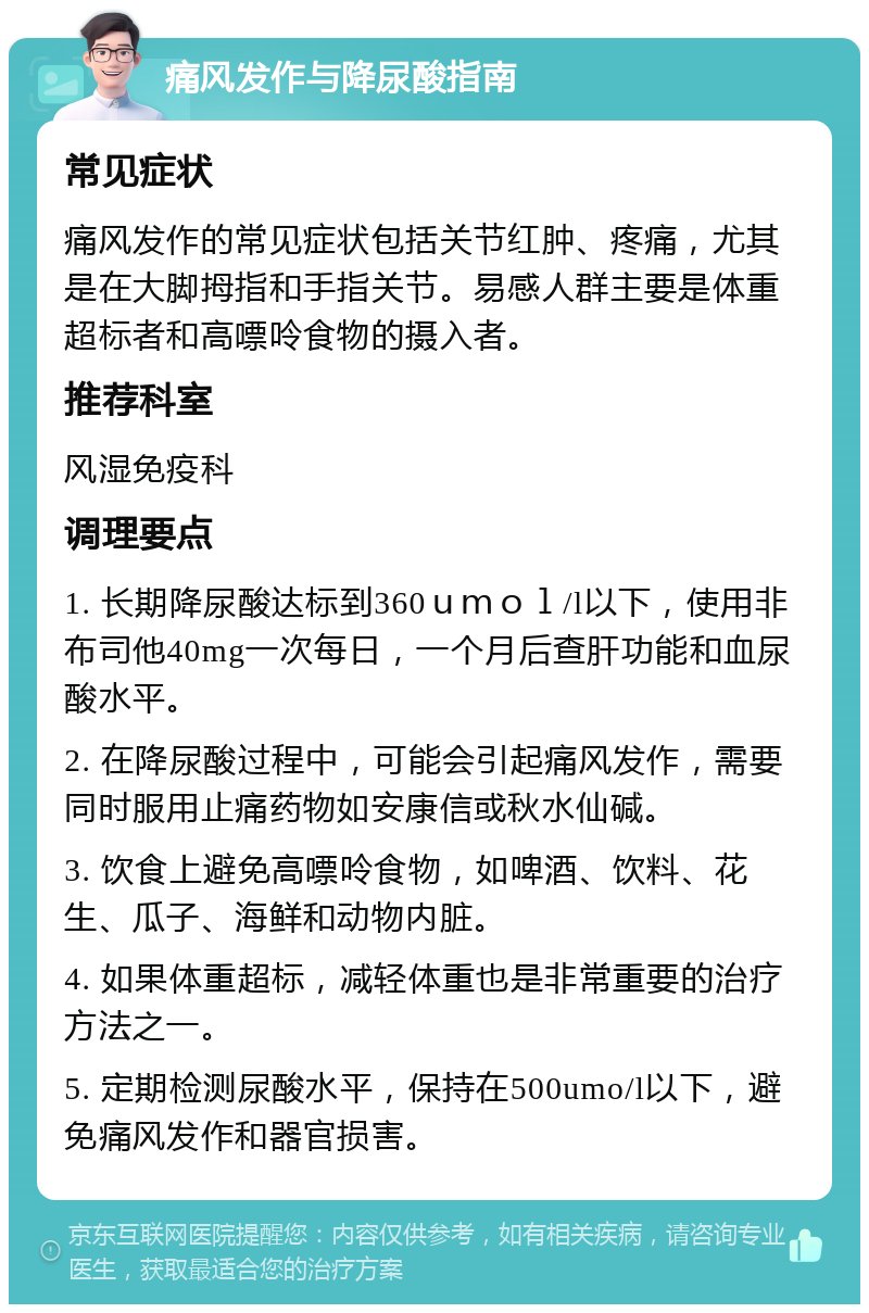 痛风发作与降尿酸指南 常见症状 痛风发作的常见症状包括关节红肿、疼痛，尤其是在大脚拇指和手指关节。易感人群主要是体重超标者和高嘌呤食物的摄入者。 推荐科室 风湿免疫科 调理要点 1. 长期降尿酸达标到360ｕｍｏｌ/l以下，使用非布司他40mg一次每日，一个月后查肝功能和血尿酸水平。 2. 在降尿酸过程中，可能会引起痛风发作，需要同时服用止痛药物如安康信或秋水仙碱。 3. 饮食上避免高嘌呤食物，如啤酒、饮料、花生、瓜子、海鲜和动物内脏。 4. 如果体重超标，减轻体重也是非常重要的治疗方法之一。 5. 定期检测尿酸水平，保持在500umo/l以下，避免痛风发作和器官损害。