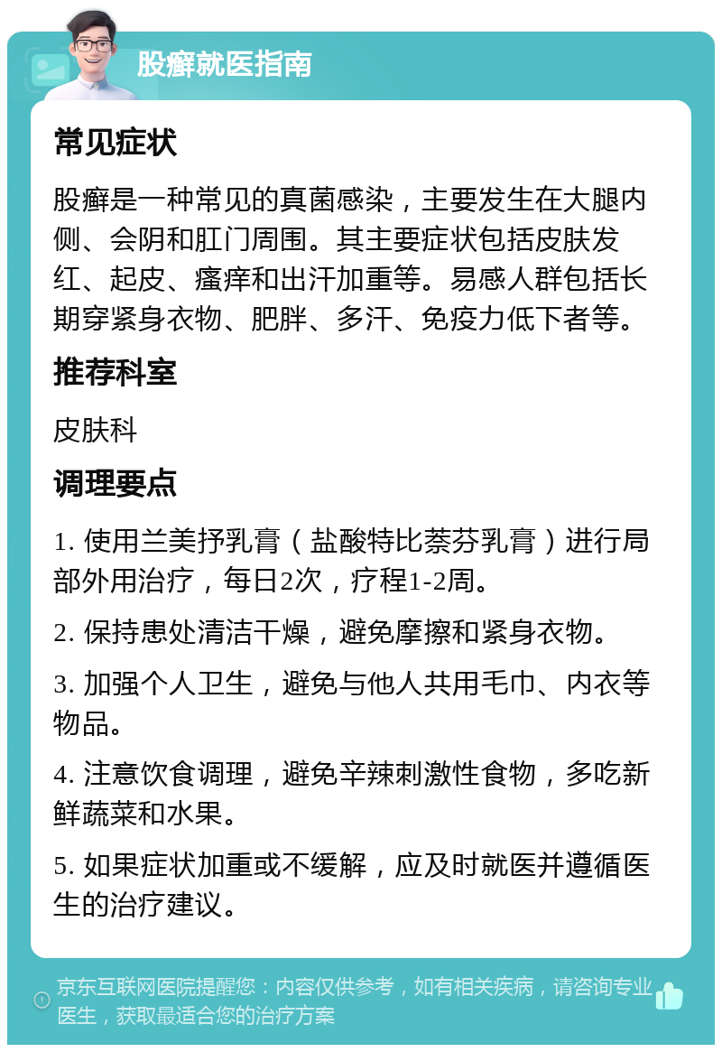 股癣就医指南 常见症状 股癣是一种常见的真菌感染，主要发生在大腿内侧、会阴和肛门周围。其主要症状包括皮肤发红、起皮、瘙痒和出汗加重等。易感人群包括长期穿紧身衣物、肥胖、多汗、免疫力低下者等。 推荐科室 皮肤科 调理要点 1. 使用兰美抒乳膏（盐酸特比萘芬乳膏）进行局部外用治疗，每日2次，疗程1-2周。 2. 保持患处清洁干燥，避免摩擦和紧身衣物。 3. 加强个人卫生，避免与他人共用毛巾、内衣等物品。 4. 注意饮食调理，避免辛辣刺激性食物，多吃新鲜蔬菜和水果。 5. 如果症状加重或不缓解，应及时就医并遵循医生的治疗建议。