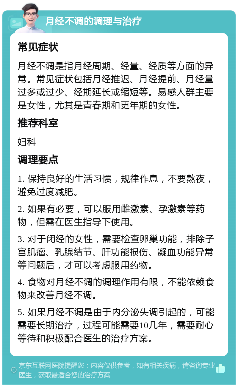 月经不调的调理与治疗 常见症状 月经不调是指月经周期、经量、经质等方面的异常。常见症状包括月经推迟、月经提前、月经量过多或过少、经期延长或缩短等。易感人群主要是女性，尤其是青春期和更年期的女性。 推荐科室 妇科 调理要点 1. 保持良好的生活习惯，规律作息，不要熬夜，避免过度减肥。 2. 如果有必要，可以服用雌激素、孕激素等药物，但需在医生指导下使用。 3. 对于闭经的女性，需要检查卵巢功能，排除子宫肌瘤、乳腺结节、肝功能损伤、凝血功能异常等问题后，才可以考虑服用药物。 4. 食物对月经不调的调理作用有限，不能依赖食物来改善月经不调。 5. 如果月经不调是由于内分泌失调引起的，可能需要长期治疗，过程可能需要10几年，需要耐心等待和积极配合医生的治疗方案。