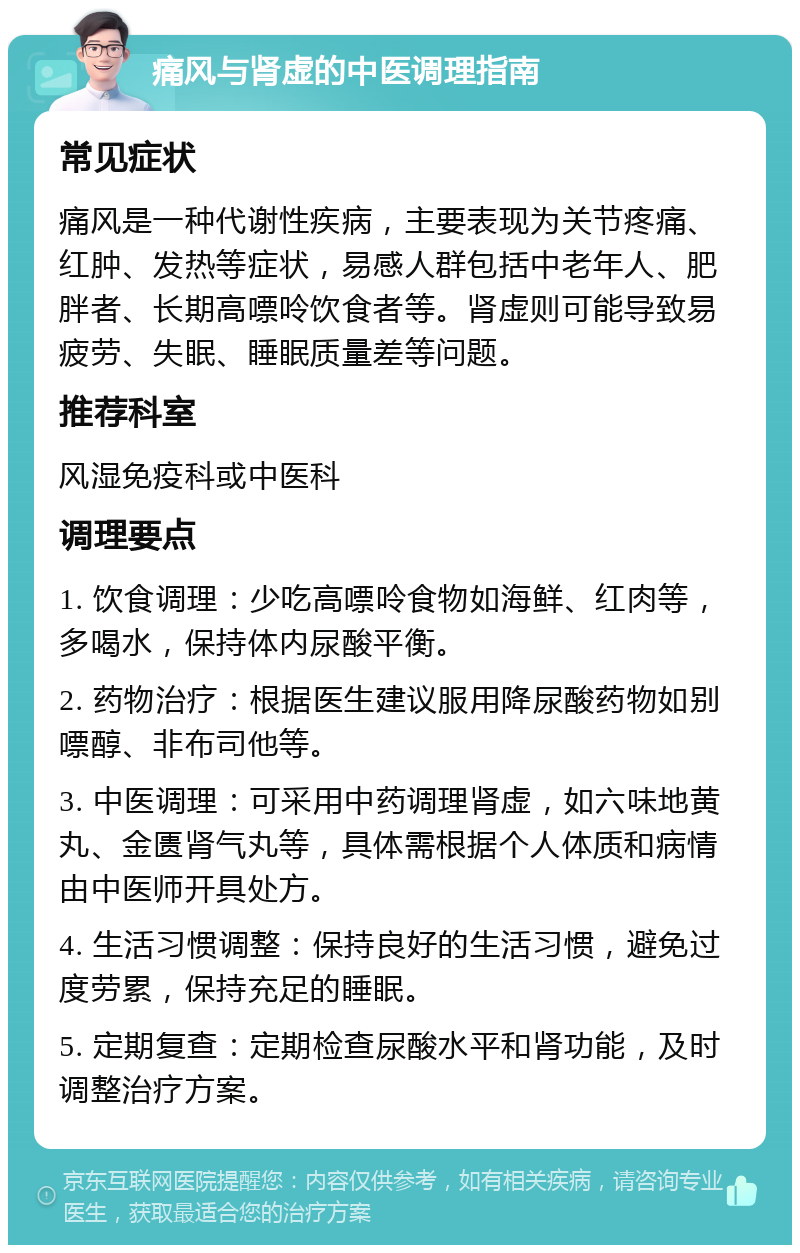 痛风与肾虚的中医调理指南 常见症状 痛风是一种代谢性疾病，主要表现为关节疼痛、红肿、发热等症状，易感人群包括中老年人、肥胖者、长期高嘌呤饮食者等。肾虚则可能导致易疲劳、失眠、睡眠质量差等问题。 推荐科室 风湿免疫科或中医科 调理要点 1. 饮食调理：少吃高嘌呤食物如海鲜、红肉等，多喝水，保持体内尿酸平衡。 2. 药物治疗：根据医生建议服用降尿酸药物如别嘌醇、非布司他等。 3. 中医调理：可采用中药调理肾虚，如六味地黄丸、金匮肾气丸等，具体需根据个人体质和病情由中医师开具处方。 4. 生活习惯调整：保持良好的生活习惯，避免过度劳累，保持充足的睡眠。 5. 定期复查：定期检查尿酸水平和肾功能，及时调整治疗方案。