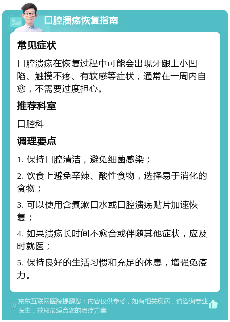 口腔溃疡恢复指南 常见症状 口腔溃疡在恢复过程中可能会出现牙龈上小凹陷、触摸不疼、有软感等症状，通常在一周内自愈，不需要过度担心。 推荐科室 口腔科 调理要点 1. 保持口腔清洁，避免细菌感染； 2. 饮食上避免辛辣、酸性食物，选择易于消化的食物； 3. 可以使用含氟漱口水或口腔溃疡贴片加速恢复； 4. 如果溃疡长时间不愈合或伴随其他症状，应及时就医； 5. 保持良好的生活习惯和充足的休息，增强免疫力。