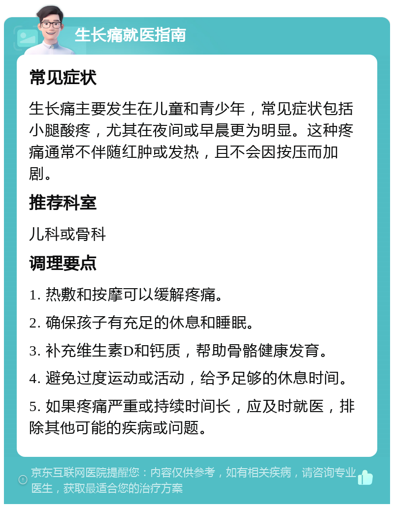 生长痛就医指南 常见症状 生长痛主要发生在儿童和青少年，常见症状包括小腿酸疼，尤其在夜间或早晨更为明显。这种疼痛通常不伴随红肿或发热，且不会因按压而加剧。 推荐科室 儿科或骨科 调理要点 1. 热敷和按摩可以缓解疼痛。 2. 确保孩子有充足的休息和睡眠。 3. 补充维生素D和钙质，帮助骨骼健康发育。 4. 避免过度运动或活动，给予足够的休息时间。 5. 如果疼痛严重或持续时间长，应及时就医，排除其他可能的疾病或问题。