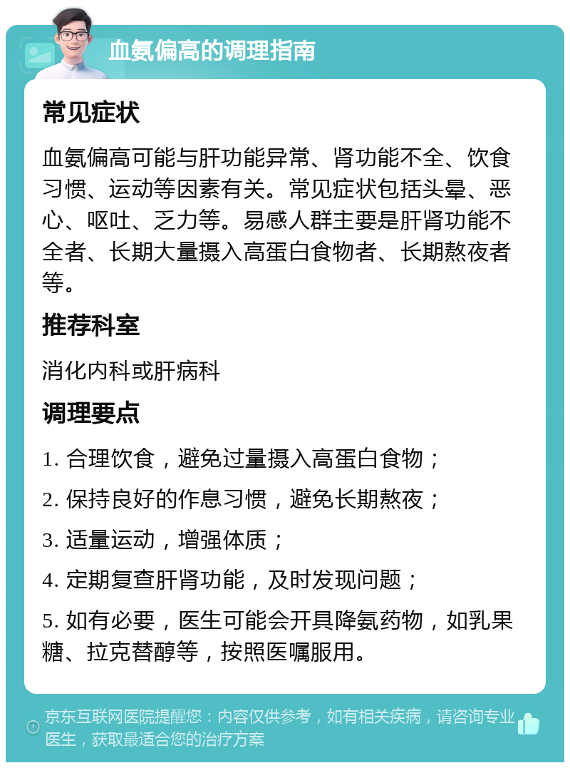 血氨偏高的调理指南 常见症状 血氨偏高可能与肝功能异常、肾功能不全、饮食习惯、运动等因素有关。常见症状包括头晕、恶心、呕吐、乏力等。易感人群主要是肝肾功能不全者、长期大量摄入高蛋白食物者、长期熬夜者等。 推荐科室 消化内科或肝病科 调理要点 1. 合理饮食，避免过量摄入高蛋白食物； 2. 保持良好的作息习惯，避免长期熬夜； 3. 适量运动，增强体质； 4. 定期复查肝肾功能，及时发现问题； 5. 如有必要，医生可能会开具降氨药物，如乳果糖、拉克替醇等，按照医嘱服用。