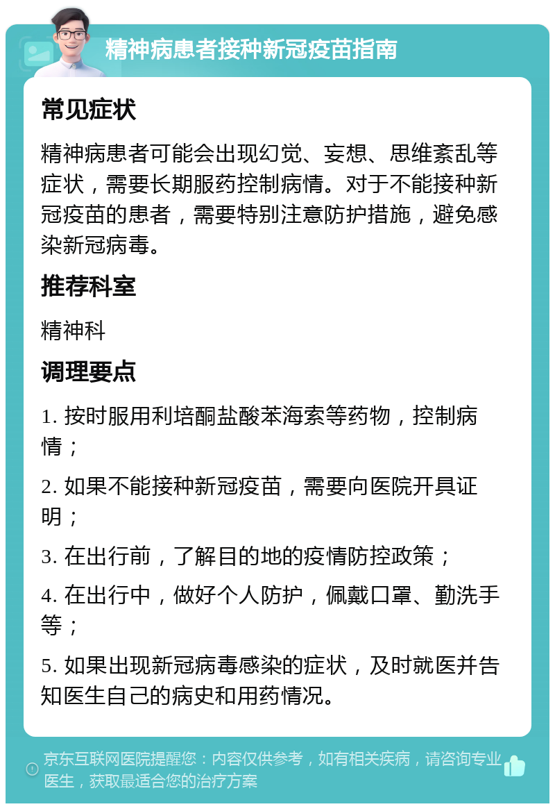 精神病患者接种新冠疫苗指南 常见症状 精神病患者可能会出现幻觉、妄想、思维紊乱等症状，需要长期服药控制病情。对于不能接种新冠疫苗的患者，需要特别注意防护措施，避免感染新冠病毒。 推荐科室 精神科 调理要点 1. 按时服用利培酮盐酸苯海索等药物，控制病情； 2. 如果不能接种新冠疫苗，需要向医院开具证明； 3. 在出行前，了解目的地的疫情防控政策； 4. 在出行中，做好个人防护，佩戴口罩、勤洗手等； 5. 如果出现新冠病毒感染的症状，及时就医并告知医生自己的病史和用药情况。