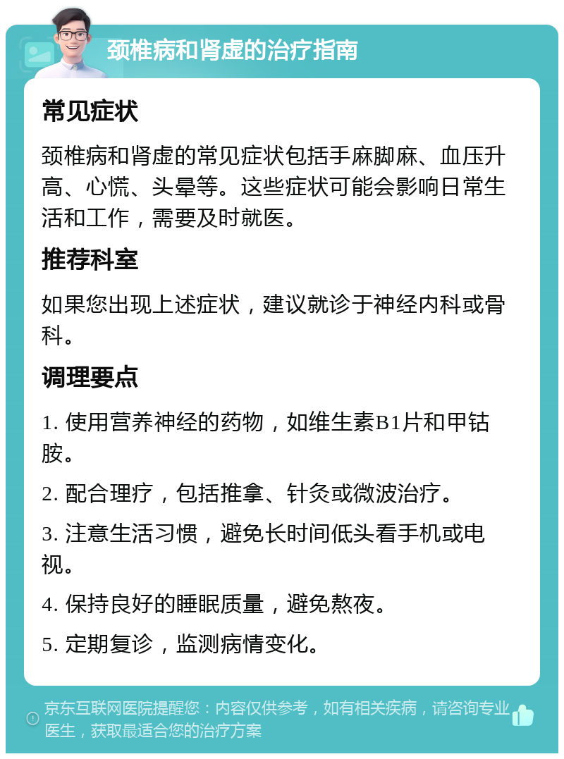 颈椎病和肾虚的治疗指南 常见症状 颈椎病和肾虚的常见症状包括手麻脚麻、血压升高、心慌、头晕等。这些症状可能会影响日常生活和工作，需要及时就医。 推荐科室 如果您出现上述症状，建议就诊于神经内科或骨科。 调理要点 1. 使用营养神经的药物，如维生素B1片和甲钴胺。 2. 配合理疗，包括推拿、针灸或微波治疗。 3. 注意生活习惯，避免长时间低头看手机或电视。 4. 保持良好的睡眠质量，避免熬夜。 5. 定期复诊，监测病情变化。