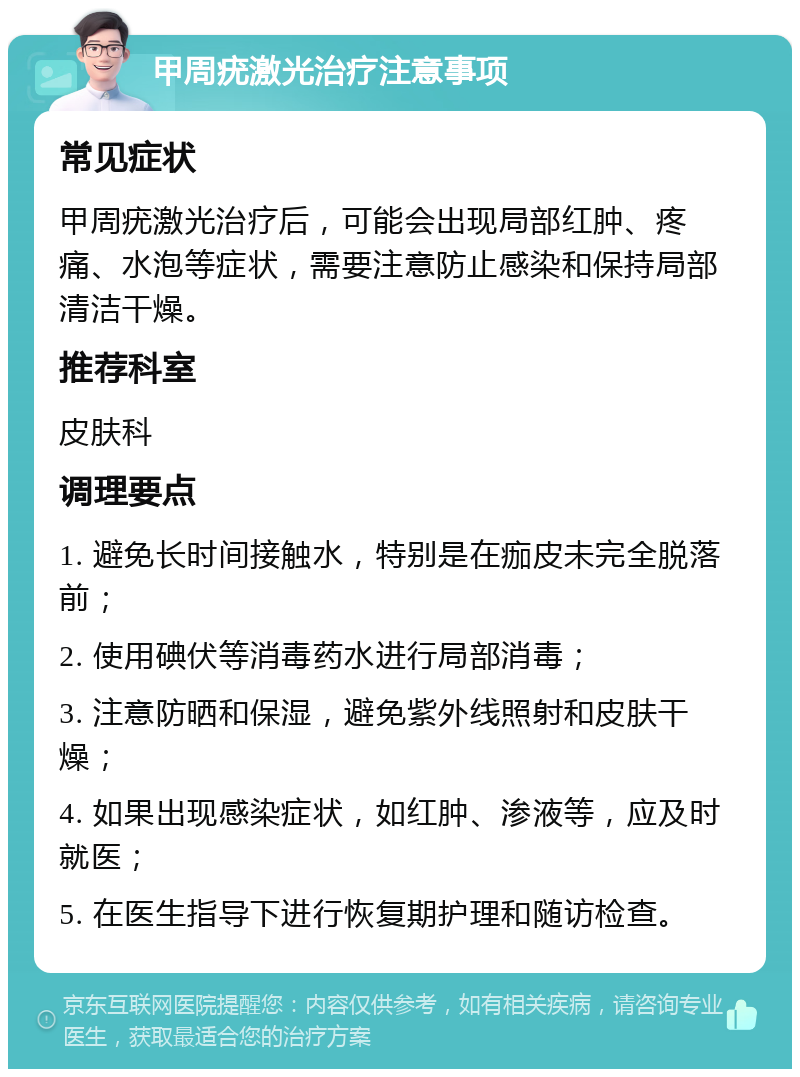 甲周疣激光治疗注意事项 常见症状 甲周疣激光治疗后，可能会出现局部红肿、疼痛、水泡等症状，需要注意防止感染和保持局部清洁干燥。 推荐科室 皮肤科 调理要点 1. 避免长时间接触水，特别是在痂皮未完全脱落前； 2. 使用碘伏等消毒药水进行局部消毒； 3. 注意防晒和保湿，避免紫外线照射和皮肤干燥； 4. 如果出现感染症状，如红肿、渗液等，应及时就医； 5. 在医生指导下进行恢复期护理和随访检查。